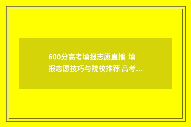 600分高考填报志愿直播 填报志愿技巧与院校推荐 高考600分以上能上什么学校
