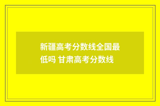 新疆高考分数线全国最低吗 甘肃高考分数线