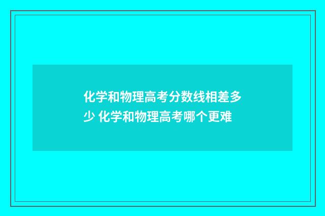 化学和物理高考分数线相差多少 化学和物理高考哪个更难