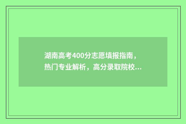 湖南高考400分志愿填报指南，热门专业解析，高分录取院校推荐 湖南高考400分什么水平