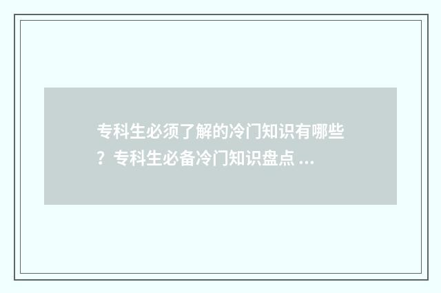 专科生必须了解的冷门知识有哪些？专科生必备冷门知识盘点 专科要认真读吗