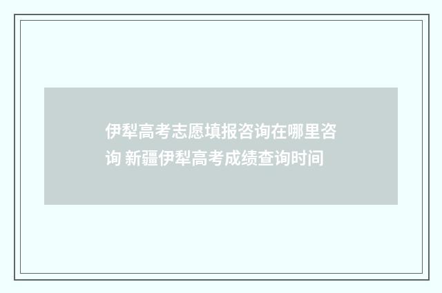 伊犁高考志愿填报咨询在哪里咨询 新疆伊犁高考成绩查询时间