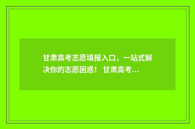 甘肃高考志愿填报入口，一站式解决你的志愿困惑！ 甘肃高考志愿填报入口官网