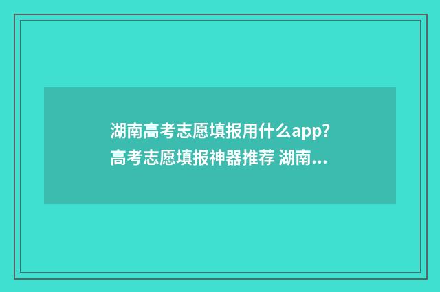 湖南高考志愿填报用什么app？高考志愿填报神器推荐 湖南高考志愿填时间