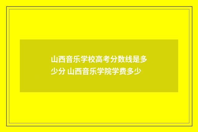 山西音乐学校高考分数线是多少分 山西音乐学院学费多少