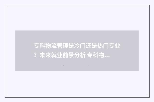 专科物流管理是冷门还是热门专业？未来就业前景分析 专科物流管理是哪个专业大类