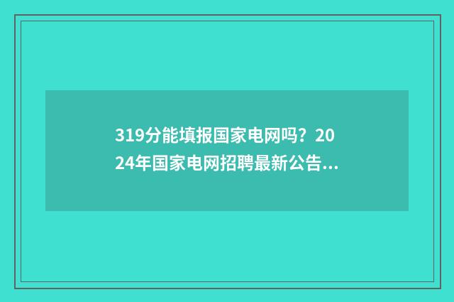 319分能填报国家电网吗？2024年国家电网招聘最新公告 高国家线多少分才能复试