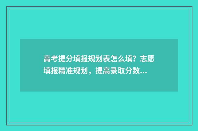 高考提分填报规划表怎么填？志愿填报精准规划，提高录取分数 高考提分计划怎么写