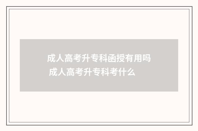 成人高考升专科函授有用吗 成人高考升专科考什么