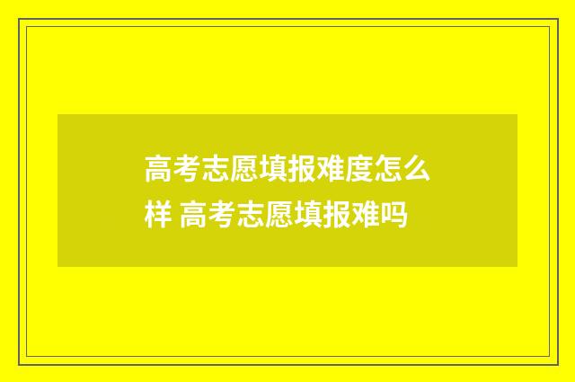 高考志愿填报难度怎么样 高考志愿填报难吗