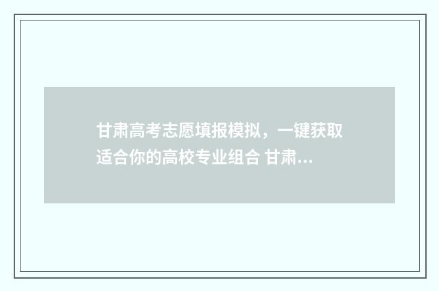 甘肃高考志愿填报模拟，一键获取适合你的高校专业组合 甘肃高考志愿填报指南手册