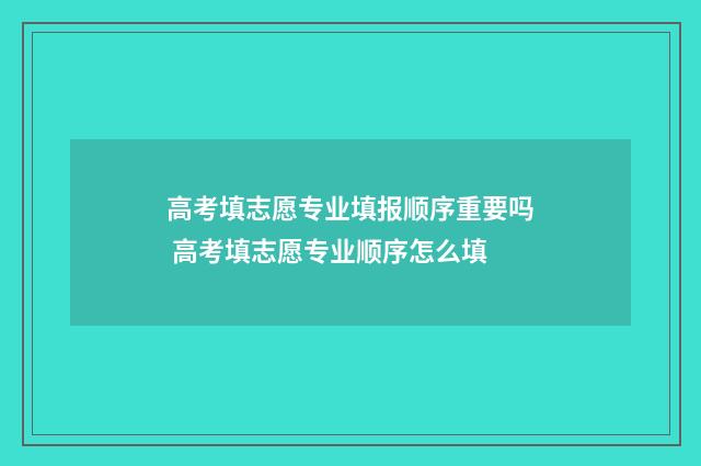 高考填志愿专业填报顺序重要吗 高考填志愿专业顺序怎么填