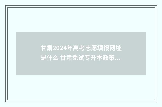 甘肃2024年高考志愿填报网址是什么 甘肃免试专升本政策2024