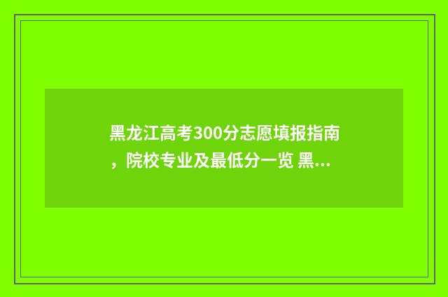 黑龙江高考300分志愿填报指南，院校专业及最低分一览 黑龙江高考300分能上什么学校