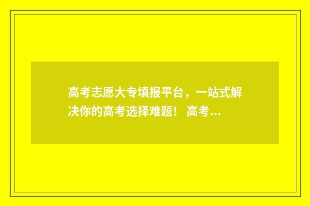 高考志愿大专填报平台，一站式解决你的高考选择难题！ 高考志愿大专填报表格电子版下载