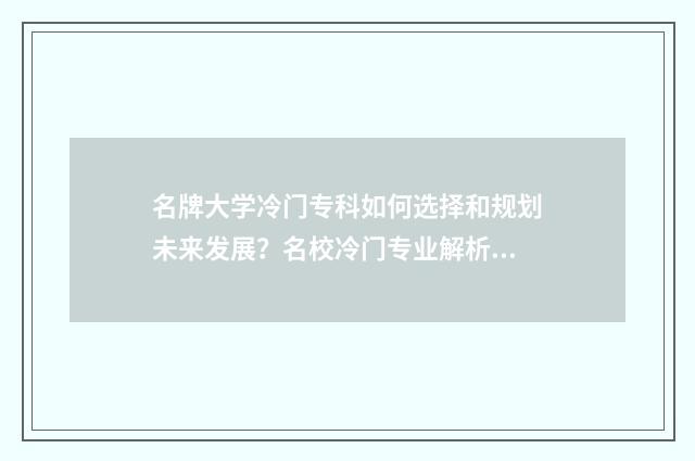 名牌大学冷门专科如何选择和规划未来发展？名校冷门专业解析大全 名牌大学冷门专业和普通大学热门专业