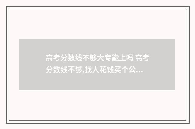 高考分数线不够大专能上吗 高考分数线不够,找人花钱买个公办本科读可以吗?