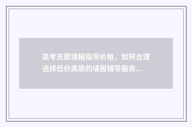 高考志愿填报指导价格，如何合理选择低价高质的填报辅导服务？ 高考填报志愿怎么填