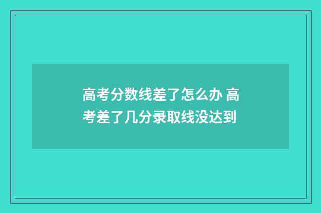 高考分数线差了怎么办 高考差了几分录取线没达到