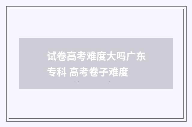 试卷高考难度大吗广东专科 高考卷子难度