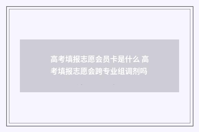 高考填报志愿会员卡是什么 高考填报志愿会跨专业组调剂吗