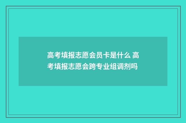 高考填报志愿会员卡是什么 高考填报志愿会跨专业组调剂吗