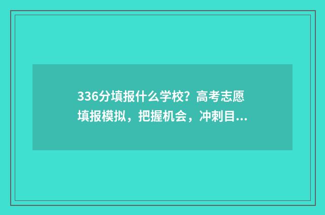 336分填报什么学校？高考志愿填报模拟，把握机会，冲刺目标校 考试336分可以读书什么大学