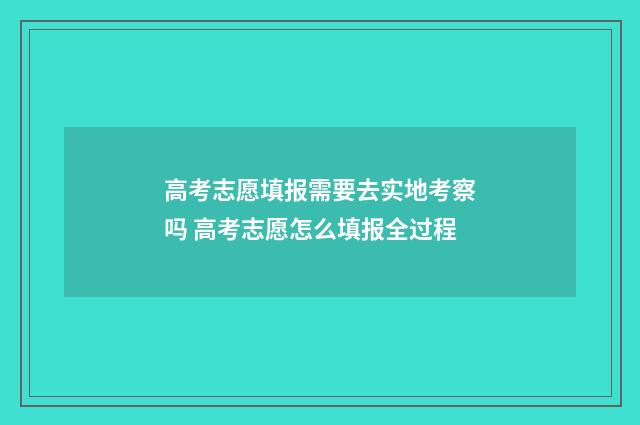 高考志愿填报需要去实地考察吗 高考志愿怎么填报全过程