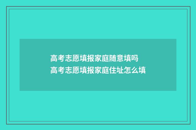 高考志愿填报家庭随意填吗 高考志愿填报家庭住址怎么填