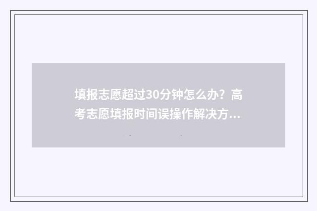 填报志愿超过30分钟怎么办？高考志愿填报时间误操作解决方法 填报志愿超过提交成功有关系吗