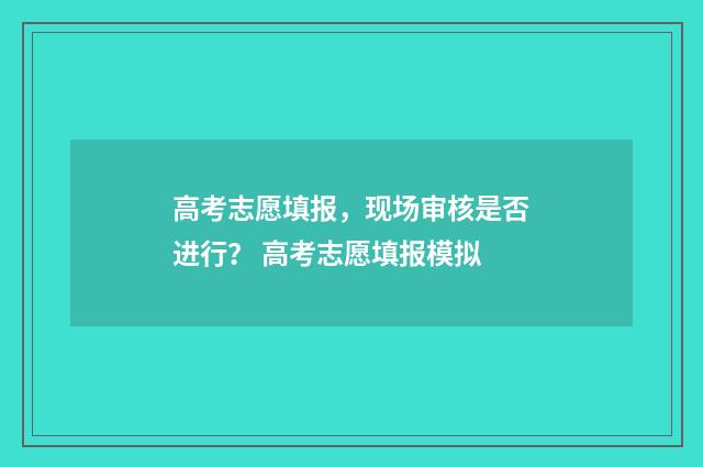 高考志愿填报，现场审核是否进行？ 高考志愿填报模拟