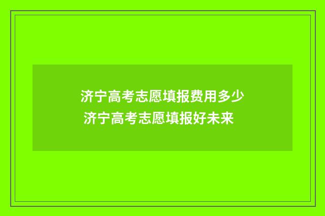 济宁高考志愿填报费用多少 济宁高考志愿填报好未来