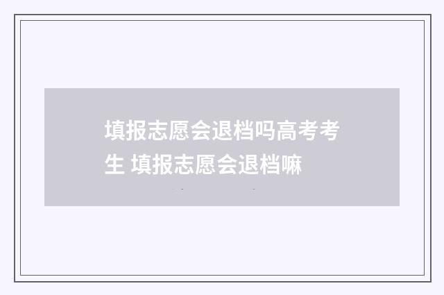 填报志愿会退档吗高考考生 填报志愿会退档嘛