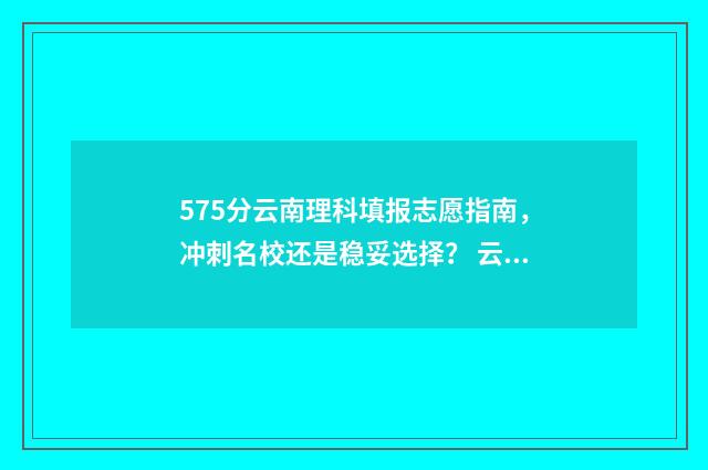 575分云南理科填报志愿指南，冲刺名校还是稳妥选择？ 云南理科570分能报哪些大学