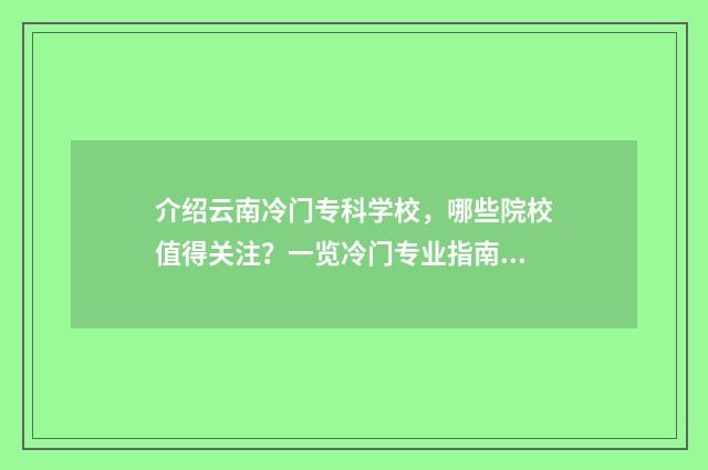 介绍云南冷门专科学校，哪些院校值得关注？一览冷门专业指南 云南有哪些冷门好玩的地方