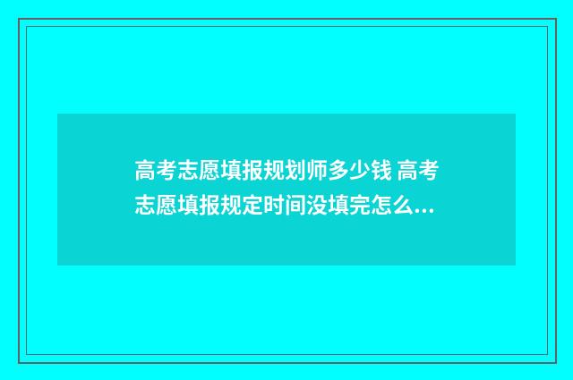 高考志愿填报规划师多少钱 高考志愿填报规定时间没填完怎么办