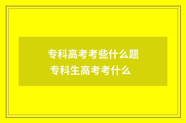 专科高考考些什么题 专科生高考考什么
