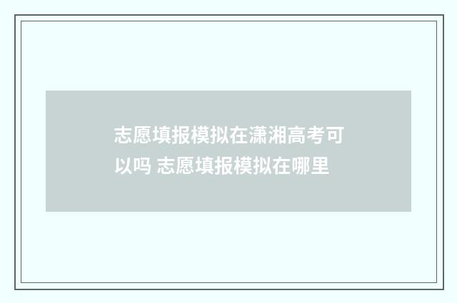 志愿填报模拟在潇湘高考可以吗 志愿填报模拟在哪里