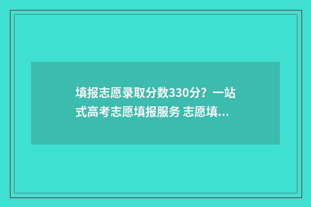 填报志愿录取分数330分？一站式高考志愿填报服务 志愿填报的录取