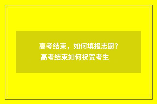 高考结束，如何填报志愿？ 高考结束如何祝贺考生