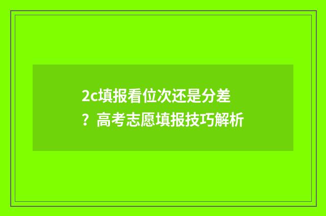 2c填报看位次还是分差？高考志愿填报技巧解析