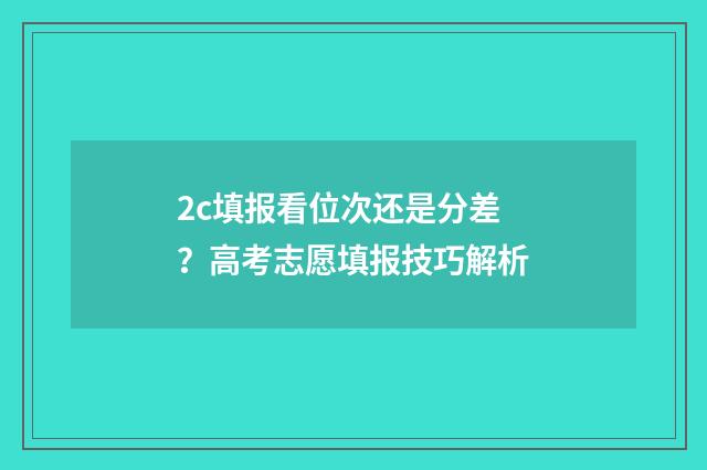 2c填报看位次还是分差？高考志愿填报技巧解析