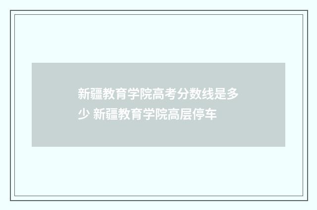 新疆教育学院高考分数线是多少 新疆教育学院高层停车