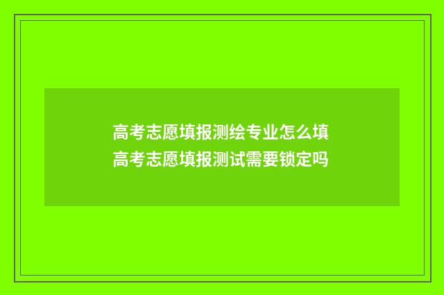 高考志愿填报测绘专业怎么填 高考志愿填报测试需要锁定吗