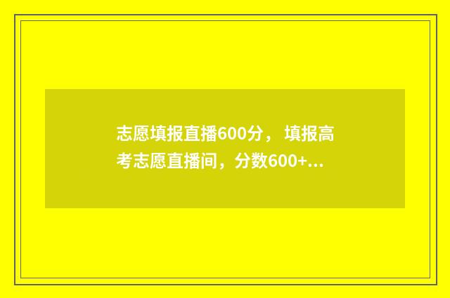 志愿填报直播600分， 填报高考志愿直播间，分数600+学霸亲传必杀技 志愿填报直播600字左右