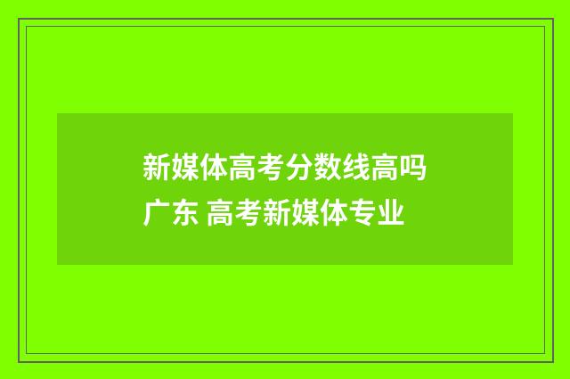 新媒体高考分数线高吗广东 高考新媒体专业