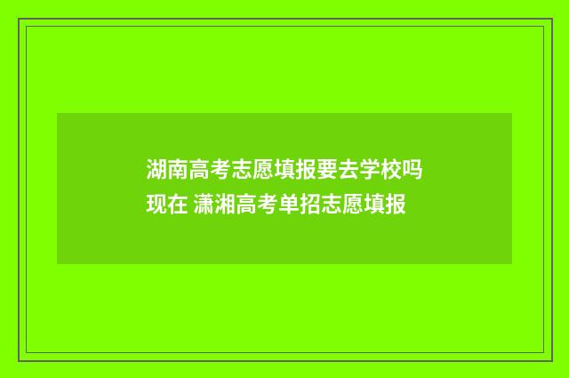 湖南高考志愿填报要去学校吗现在 潇湘高考单招志愿填报
