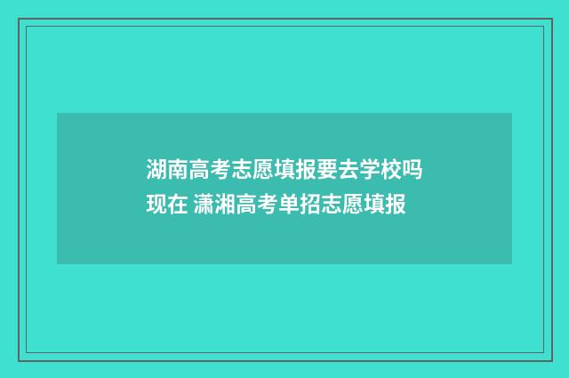 湖南高考志愿填报要去学校吗现在 潇湘高考单招志愿填报