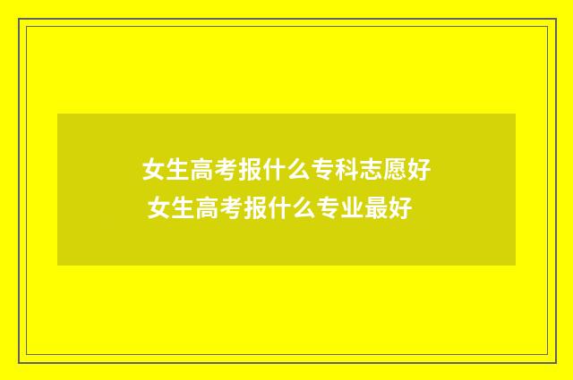 女生高考报什么专科志愿好 女生高考报什么专业最好