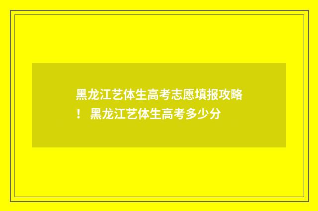 黑龙江艺体生高考志愿填报攻略！ 黑龙江艺体生高考多少分